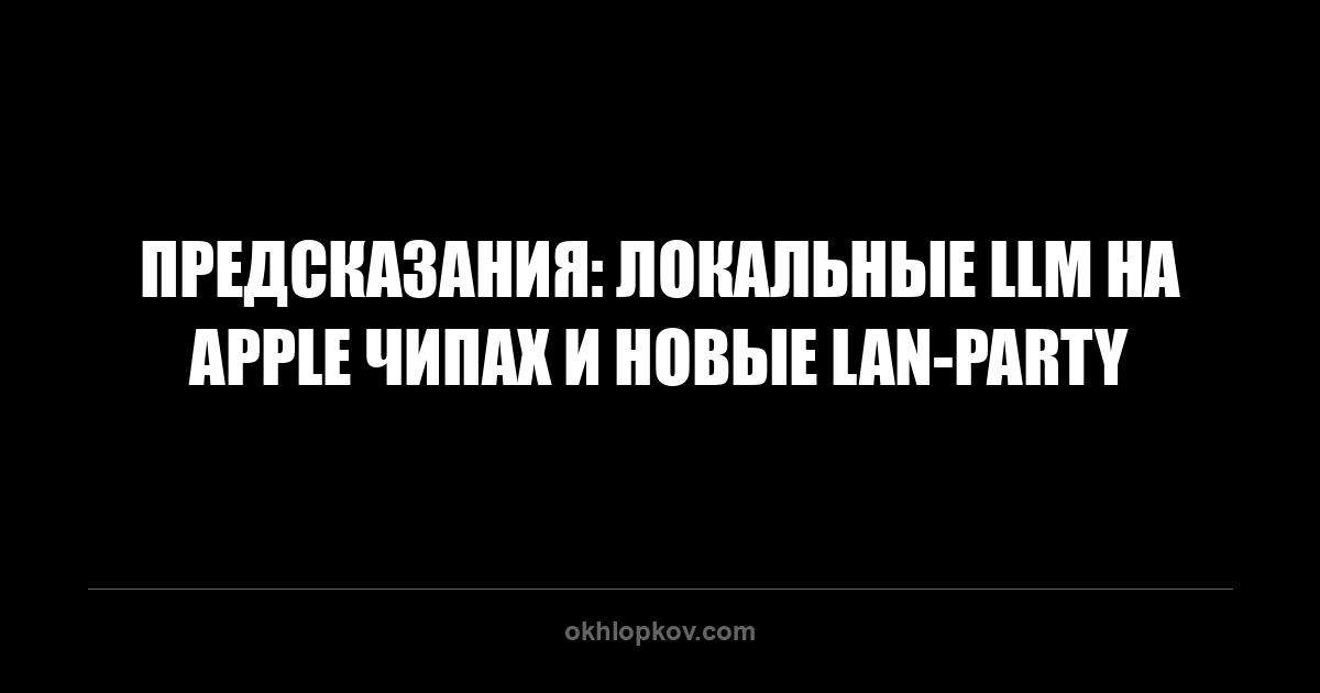 Предсказания: локальные LLM на Apple чипах и новые LAN-party